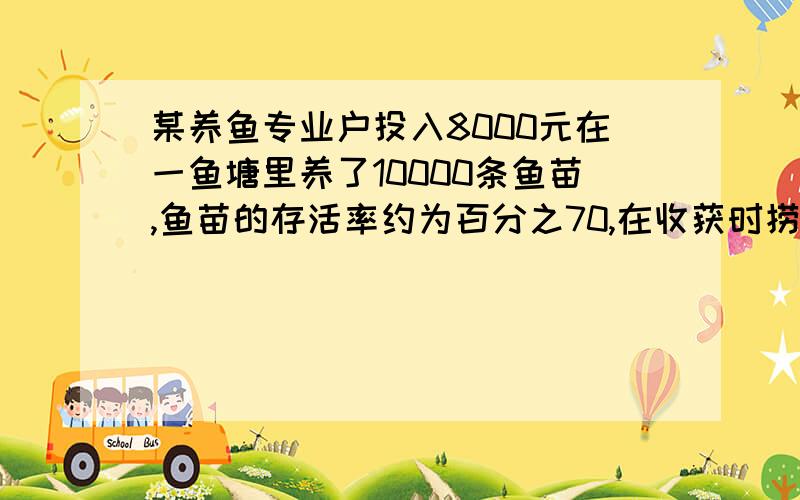 某养鱼专业户投入8000元在一鱼塘里养了10000条鱼苗,鱼苗的存活率约为百分之70,在收获时捞出10条鱼,重量如下：1.2 1.3 0.8 0.9 1.0 1.1 0.8 0.9 0.8 1.2 （1）试 估计这塘鱼的总产量是多少千克?（2）如