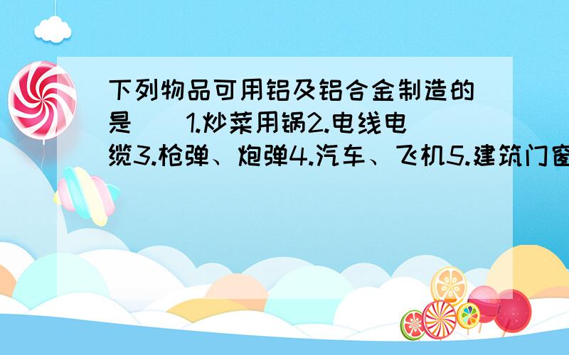 下列物品可用铝及铝合金制造的是（）1.炒菜用锅2.电线电缆3.枪弹、炮弹4.汽车、飞机5.建筑门窗A只有3..B4.5 .C1.3.5 .D1.2.4.5.