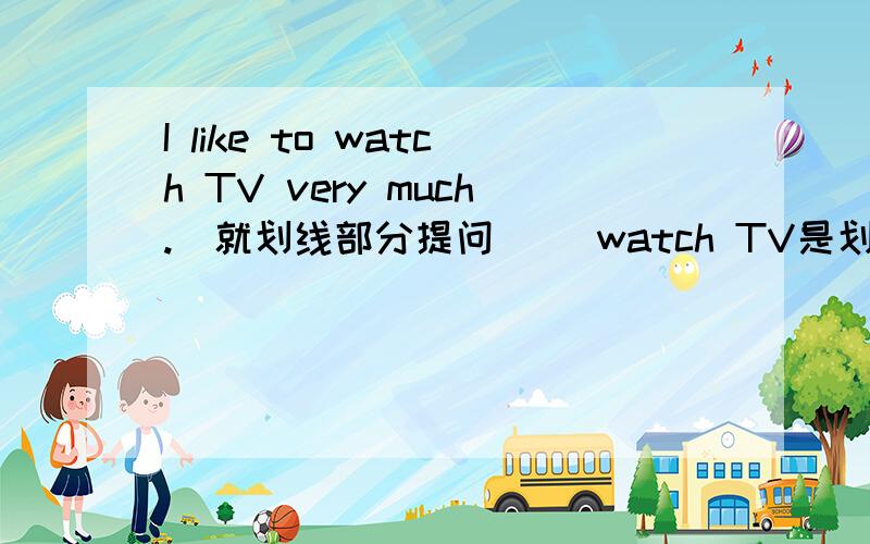 I like to watch TV very much.(就划线部分提问） （watch TV是划线部分）I like to watch TV very much.(就划线部分提问） --------