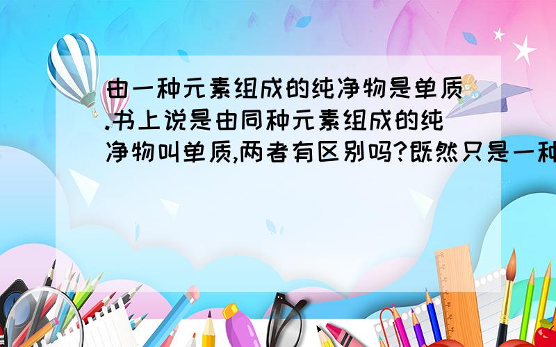 由一种元素组成的纯净物是单质.书上说是由同种元素组成的纯净物叫单质,两者有区别吗?既然只是一种元素，还存在相同与不同吗？真奇怪。说一种不更简洁吗