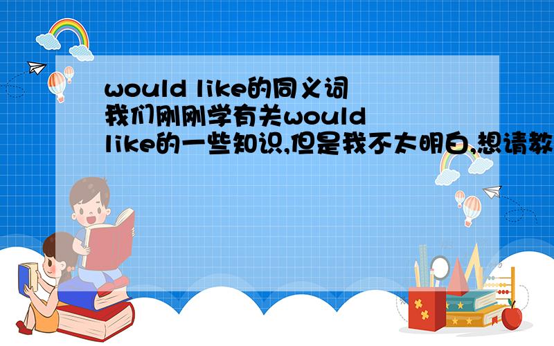 would like的同义词我们刚刚学有关would  like的一些知识,但是我不太明白,想请教一下would  like  的同义词组,和一些有关would  like  的知识!另外would  like  和want  to  有没有什么关系呢?望各位赶快帮