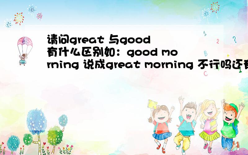 请问great 与good 有什么区别如：good morning 说成great morning 不行吗还有 our teacher is great 说成 our teacher is good 不可以吗,请问这两个有什么区别