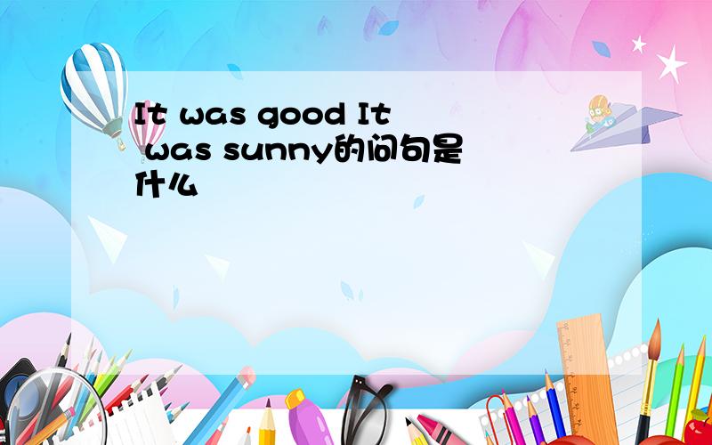 It was good It was sunny的问句是什么