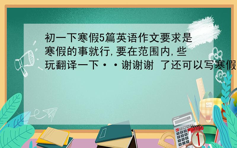 初一下寒假5篇英语作文要求是寒假的事就行,要在范围内,些玩翻译一下··谢谢谢 了还可以写寒假的日记