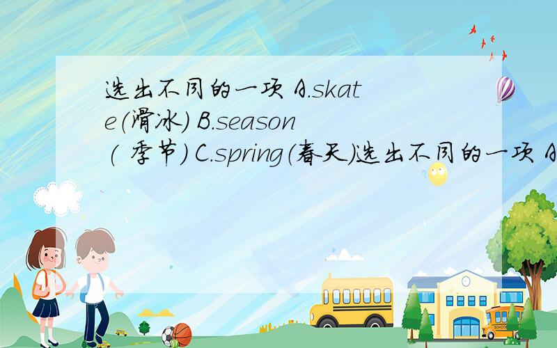 选出不同的一项 A.skate（滑冰) B.season( 季节) C.spring（春天）选出不同的一项 A.skate（滑冰) B.season( 季节) C.spring（春天）选出意思不同的一项.