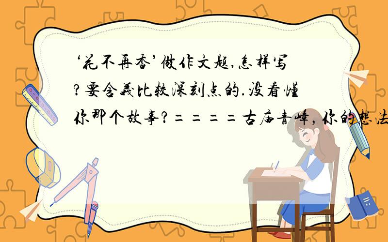 ‘花不再香’做作文题,怎样写?要含义比较深刻点的.没看懂你那个故事？====古庙青嶂，你的想法非常好。===我看懂了。意思就是，为了鲜花，而去特意买便宜的电池是吧？这确实反映了一种