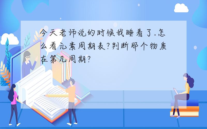 今天老师说的时候我睡着了.怎么看元素周期表?判断那个物质在第几周期?