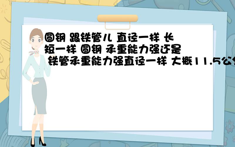 圆钢 跟铁管儿 直径一样 长短一样 圆钢 承重能力强还是 铁管承重能力强直径一样 大概11.5公分的直径 长 180公分 在中间受力 哪一种 受力后的弧度会小一些 如果是空心的 承受能力强 空心的