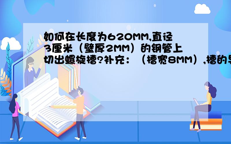 如何在长度为620MM,直径3厘米（壁厚2MM）的钢管上切出螺旋槽?补充：（槽宽8MM）,槽的导程是310mm,（也就是此螺旋槽310mm转一圈）.不是在电脑里画图,是实际切实物.