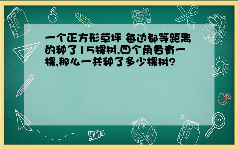 一个正方形草坪 每边都等距离的种了15棵树,四个角各有一棵,那么一共种了多少棵树?