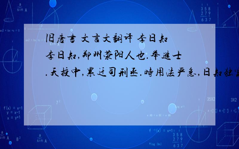 旧唐书 文言文翻译 李日知　李日知,郑州荥阳人也.举进士.天授中,累迁司刑丞.时用法严急,日知独宽平,无冤滥.尝免一死囚,少卿胡元礼请断杀之,与日知往复至于数四.元礼怒,曰：“元礼不离