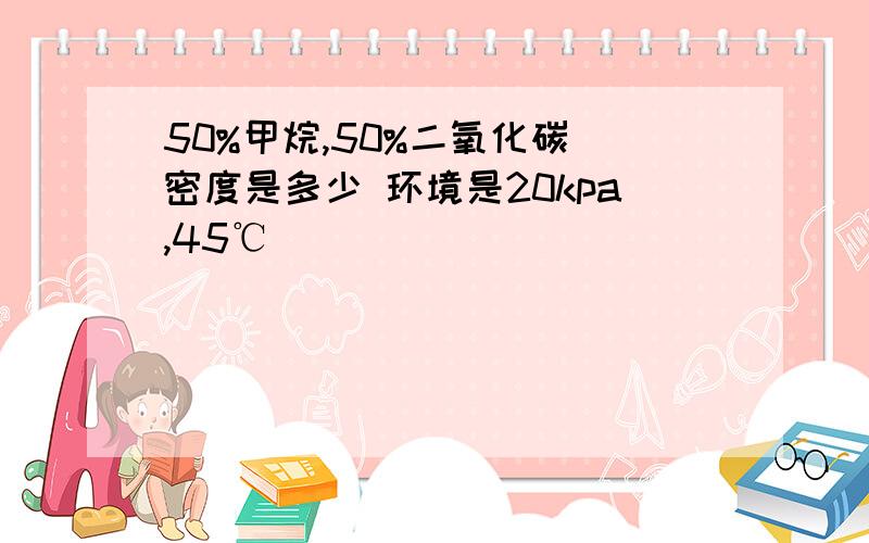 50%甲烷,50%二氧化碳 密度是多少 环境是20kpa,45℃