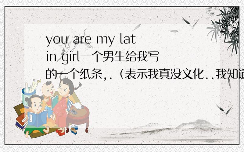 you are my latin girl一个男生给我写的一个纸条,.（表示我真没文化..我知道是拉丁女孩,不是骂我吧