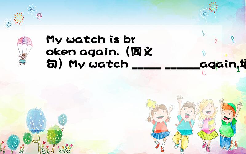 My watch is broken again.（同义句）My watch _____ ______again.填什么空里When he sees his father ,he is very happy.（同义句）He is very happy ______ ______ his father.到那儿要花费我多长时间？________________ will it take me