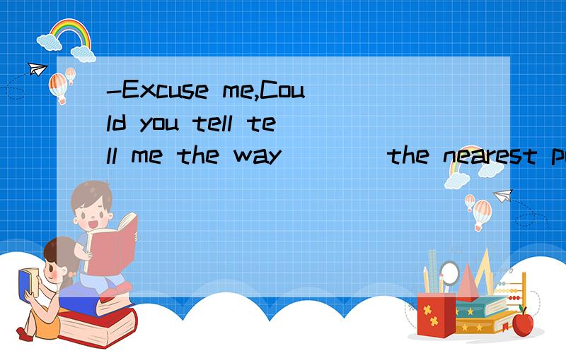 -Excuse me,Could you tell tell me the way ___ the nearest post office?- Walk along this street ___