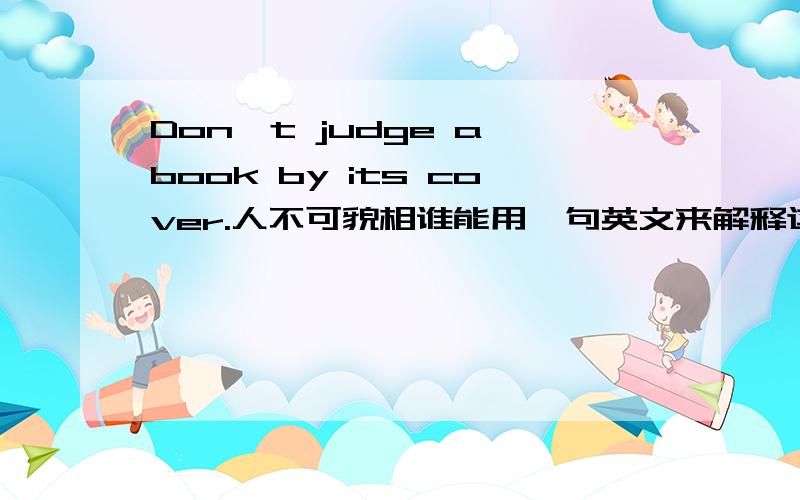 Don't judge a book by its cover.人不可貌相谁能用一句英文来解释这句话的意思.Maybe it means________.