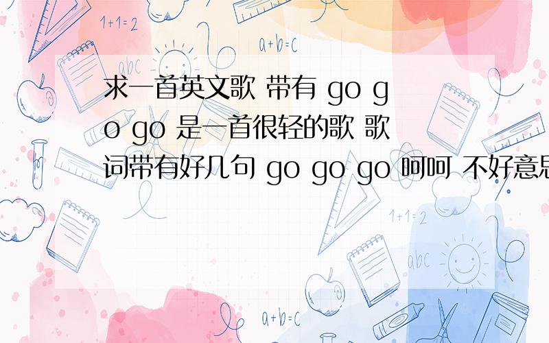 求一首英文歌 带有 go go go 是一首很轻的歌 歌词带有好几句 go go go 呵呵 不好意思 只有这些知道带有 go go go  是一首很轻的歌 歌词带有好几句 go go go  好像还有带有 一句   baby go go go