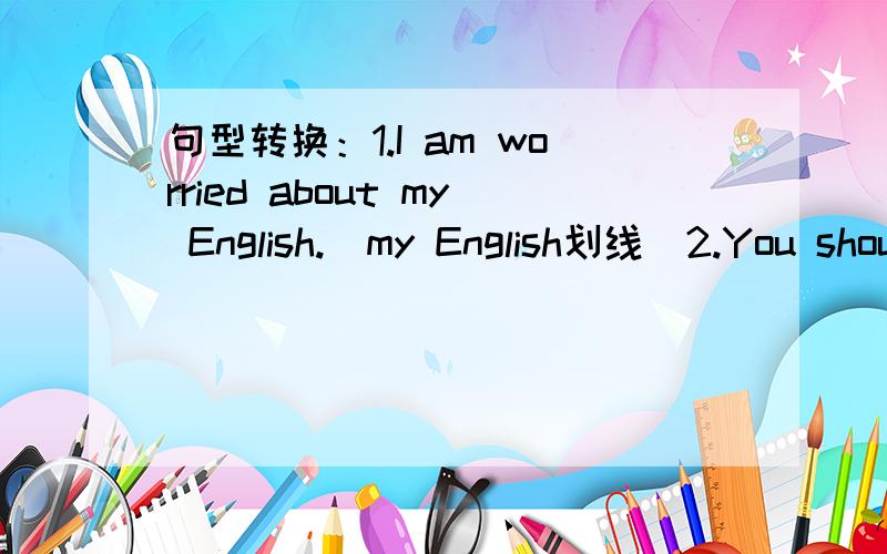 句型转换：1.I am worried about my English.(my English划线）2.You should take some medicine three times a day.(three times a day划线）3.Please take good care of yourself .(同义句)4.They bring her a lot of fruits.(否定句）5.and,for,th