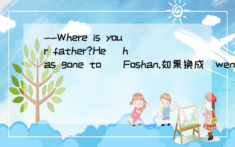 --Where is your father?He( has gone to ) Foshan.如果换成(went to)行吗?