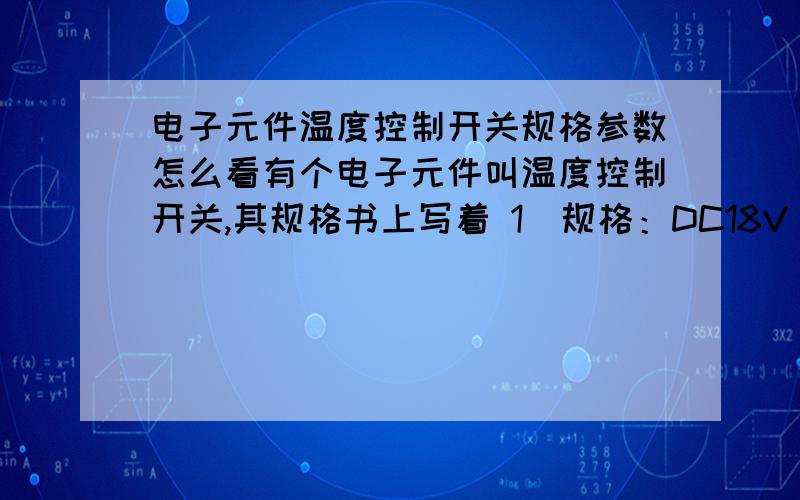 电子元件温度控制开关规格参数怎么看有个电子元件叫温度控制开关,其规格书上写着 1）规格：DC18V/8A,DC12V/3A; 2）最大折断电流 DC12V/100A; 3）最小使用电流DC5V/10mA.此温控开关是串联在充电电