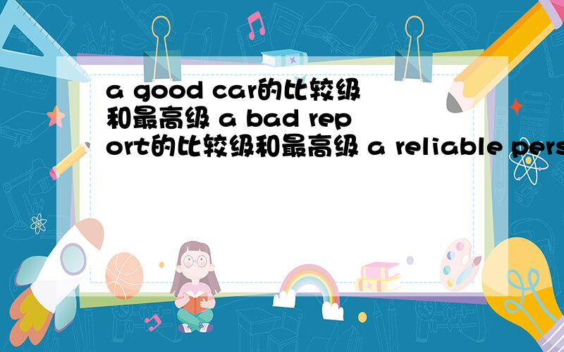 a good car的比较级和最高级 a bad report的比较级和最高级 a reliable person的比较级和最高级a big book的比较级和最高级 an interesting story的比较级和最高级 an expensive restaurant的比较级和最高级 a tidy ro