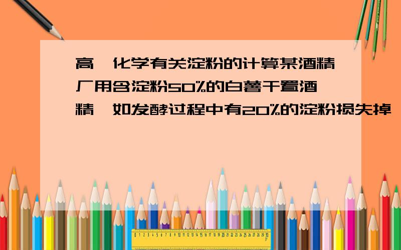 高一化学有关淀粉的计算某酒精厂用含淀粉50%的白薯干置酒精,如发酵过程中有20%的淀粉损失掉,计算生产的含水量8%的酒精10t,理论上需要白薯干多少吨?我是用：（92%*10^7）/46=2*10^5mol所以n(C6H12