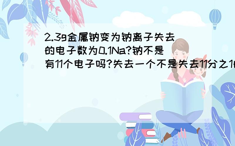 2.3g金属钠变为钠离子失去的电子数为0.1Na?钠不是有11个电子吗?失去一个不是失去11分之1的mol吗?