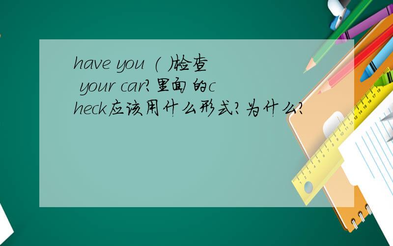 have you ( )检查 your car?里面的check应该用什么形式?为什么?