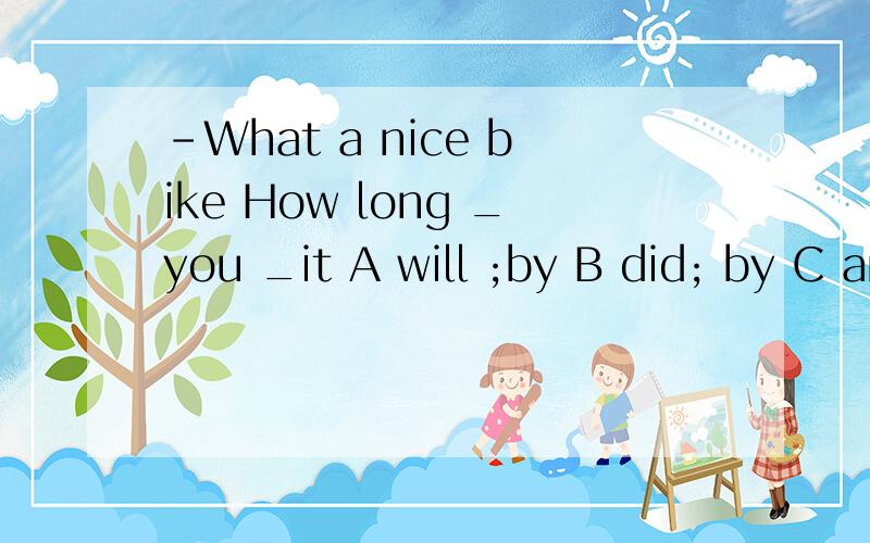 –What a nice bike How long _you _it A will ;by B did; by C are ; having D.have ; had1、keep our body_____.Agood B unhealthy C active D beautiful(哪个更合适）2、I come to sngool by ____(foot) every day.(完形填空）3、—What's wrong?—