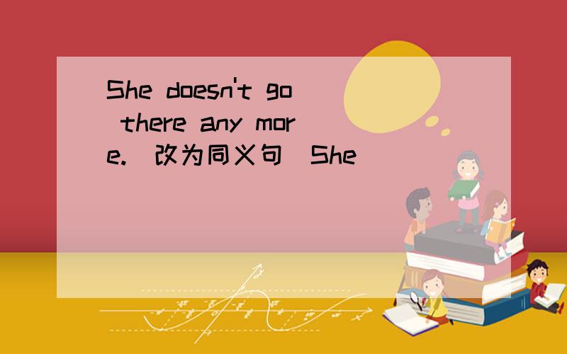 She doesn't go there any more.(改为同义句）She ____ ______ ______ there.