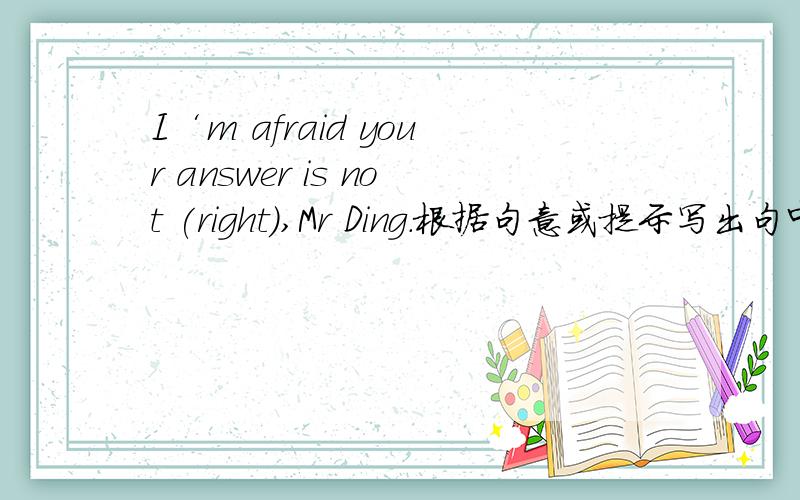 I‘m afraid your answer is not (right),Mr Ding.根据句意或提示写出句中所缺单词