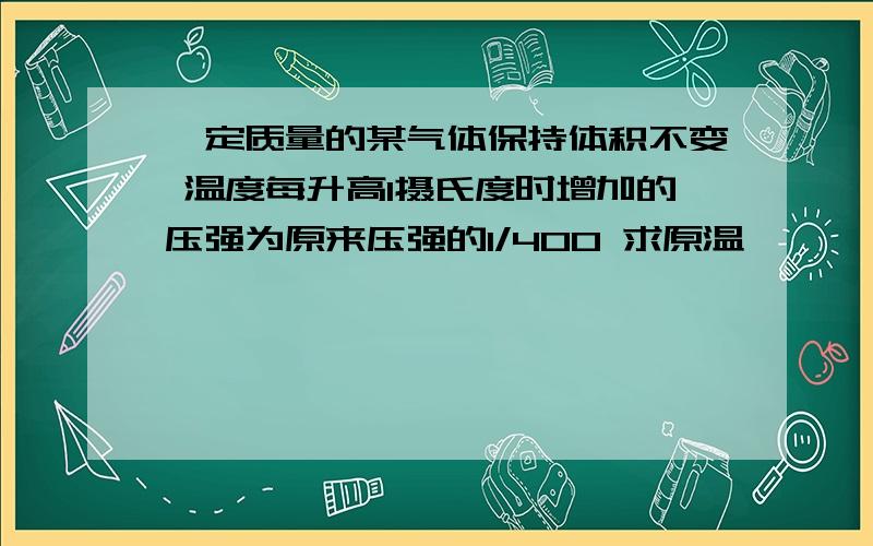 一定质量的某气体保持体积不变 温度每升高1摄氏度时增加的压强为原来压强的1/400 求原温