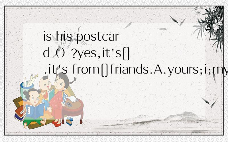 is his postcard（）?yes,it's[].it's from[]friands.A.yours;i;myB.your;mine;myC.yours;my D.yours;my;my [上面和下面接在一起】