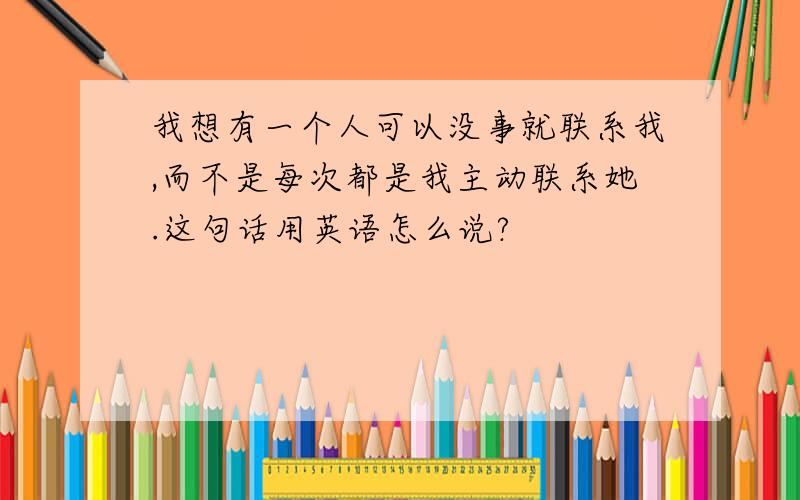 我想有一个人可以没事就联系我,而不是每次都是我主动联系她.这句话用英语怎么说?