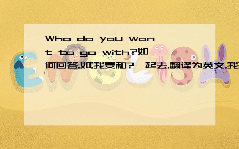 Who do you want to go with?如何回答.如:我要和?一起去.翻译为英文，我要和...一起去。或：我和...一起去（picnic）野餐。