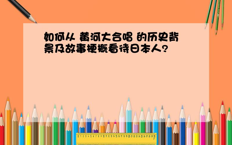 如何从 黄河大合唱 的历史背景及故事梗概看待日本人?