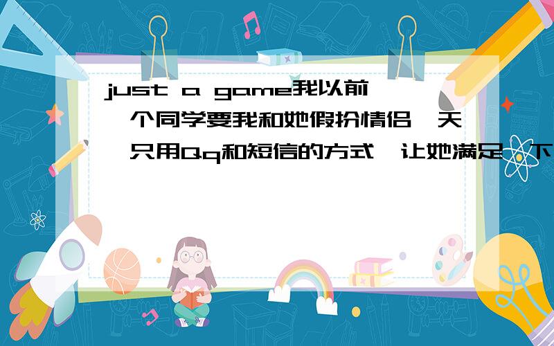 just a game我以前一个同学要我和她假扮情侣一天,只用Qq和短信的方式,让她满足一下,有做情侣的感觉.考虑到以前我几乎都是拒绝她,甚至有些伤害,（以前是有点暧昧关系）就答应了这个要求,