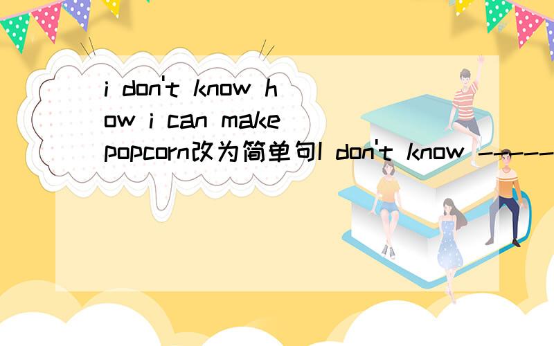 i don't know how i can make popcorn改为简单句I don't know --------   ---------   make  popcorn