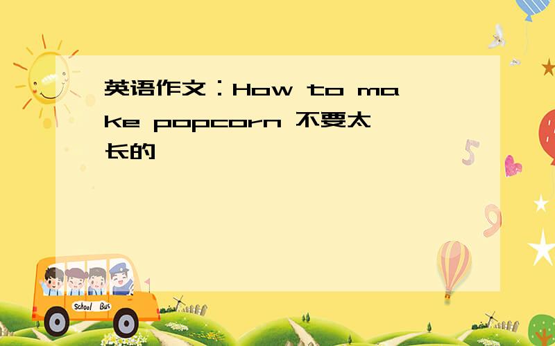 英语作文：How to make popcorn 不要太长的