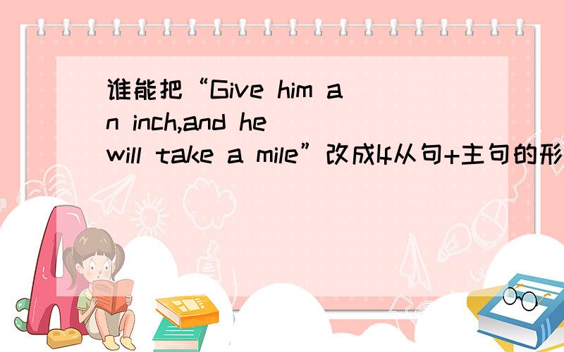 谁能把“Give him an inch,and he will take a mile”改成If从句+主句的形式?把下面的也改一下：1：Early to bed and early to rise makes a man healthy ,wealthy and wise.（早睡早起，精神百倍）2:God helps those who help them