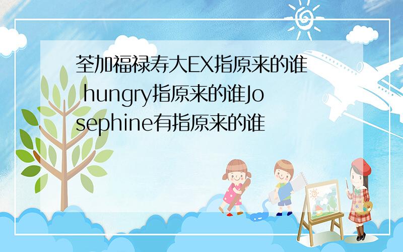 荃加福禄寿大EX指原来的谁  hungry指原来的谁Josephine有指原来的谁