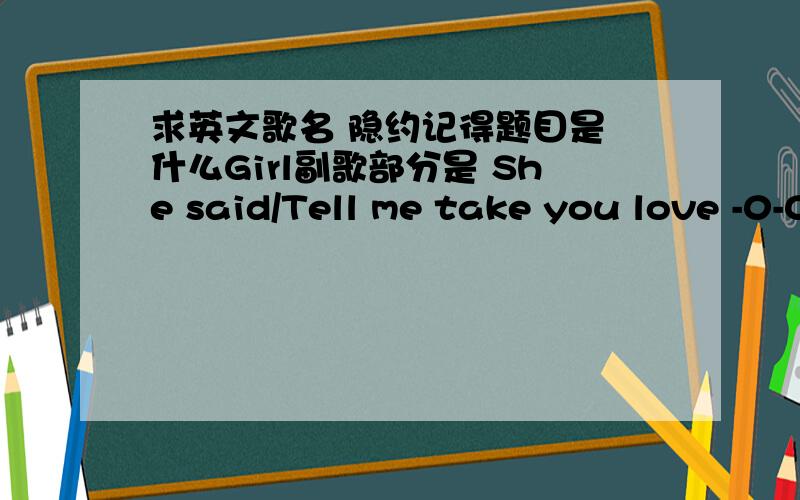 求英文歌名 隐约记得题目是 什么Girl副歌部分是 She said/Tell me take you love -0-0-0-0- 哦什么GIRL really really want to do want to pay还是什么 for you 最后 when you ask your name 不好意思英文不好 恩 - - 可能歌