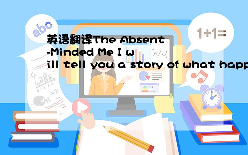 英语翻译The Absent-Minded Me I will tell you a story of what happened to me When my father once lent me his car.Of all the foolish things that I've ever done,This was the most foolish,by far.We arrived at the school,my brother and I,And I put the