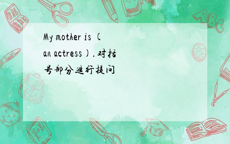 My mother is (an actress).对括号部分进行提问