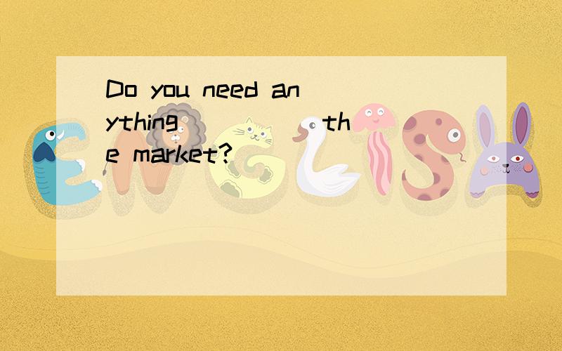 Do you need anything _____the market?