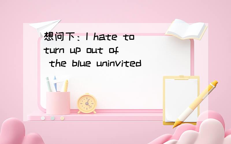 想问下：I hate to turn up out of the blue uninvited