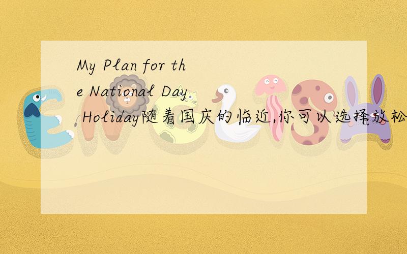 My Plan for the National Day Holiday随着国庆的临近,你可以选择放松自己,如：去公园呼吸一下新鲜空气、去旅游来缓解这一时期工作压力.但我会利用这段时间进行学习,安排好自己的学习计划,巩固