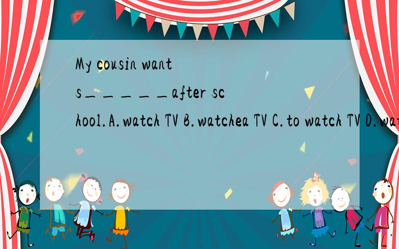 My cousin wants_____after school.A.watch TV B.watchea TV C.to watch TV D.watching TV