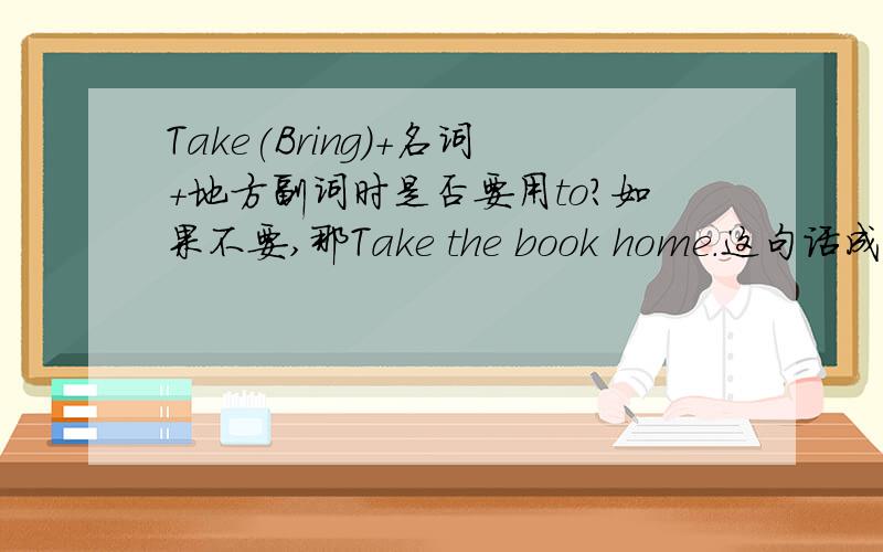 Take(Bring)+名词+地方副词时是否要用to?如果不要,那Take the book home.这句话成立吗?各位大哥大婶叔叔阿姨们快来帮忙啊!