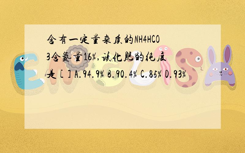 含有一定量杂质的NH4HCO3含氮量16%,该化肥的纯度是 [ ] A.94.9% B.90.4% C.85% D.93%